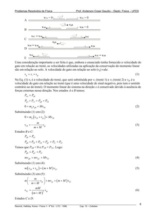 Problemas Resolvidos de Física                      Prof. Anderson Coser Gaudio – Depto. Física – UFES

                           v1A = 0                     v2A = 0
        A
                                              vgB
                        v1B                            v2B = 0
        B

               v1C = v1B                                    v2C
        C
                                  vgD
            v1D = v1B                                             v2D
        D

           v1E                                                  v2E = v2D
       E
Uma consideração importante a ser feita é que, embora o enunciado tenha fornecido a velocidade do
gato em relação ao trenó, as velocidades utilizadas na aplicação da conservação do momento linear
são em relação ao solo. A velocidade do gato em relação ao solo (vg) vale:
       vg = vt + vgt                                                                          (1)
Na Eq. (1) vt é a velocidade do trenó, que será substituída por v1 (trenó 1) e v2 (trenó 2) e vgt é a
velocidade do gato em relação ao trenó (que é uma velocidade de sinal negativo, pois tem o sentido
contrário ao do trenó). O momento linear do sistema na direção x é conservado devido à ausência de
forças externas nessa direção. Nos estados A e B temos:
        PxA = PxB
        PgA + P A = PgB + P B
               1           1

        0 = mg vgB + Mv1B                                                                              (2)
Substituindo (1) em (2):
        0 = mg ( v1B + vgt ) + Mv1B
                   m
        v1B = −       vgt                                                                              (3)
                  m+M
Estados B e C:
       PxB = PxC
        PgB + P B + P2 B = PgC + P C + P2C
               1                  1

Temos que P2B = 0 e P1B = P1C. Logo:
                  B           B




      PgB = PgC + P2C
        mvgB = mvgC + Mv2 C                                                                            (4)
Substituindo (1) em (4):
        m ( v1B + vgt ) = ( m + M ) v2C                                                                (5)
Substituindo (3) em (5):
          ⎛    m        ⎞
        m⎜−         vgt ⎟ + mvgt = ( m + M ) v2C
          ⎝ m+M         ⎠
                mM
        v2C =            v                                                                             (6)
              (m + M )
                       2 gt



Estados C e D:
________________________________________________________________________________________________________     8
                                       a
Resnick, Halliday, Krane - Física 1 - 4 Ed. - LTC - 1996. Cap. 10 – Colisões
 