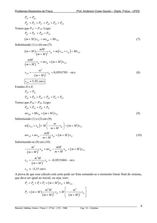 Problemas Resolvidos de Física                                 Prof. Anderson Coser Gaudio – Depto. Física – UFES

         PxC = PxD
         PgC + P C + P2 C = PgD + P D + P2 D
                1                  1

Temos que P1C = P1D. Logo:
      PgC + P2C = PgD + P2 D

        ( m + M ) v2C = mvgD + Mv2D                                                                           (7)
Substituindo (1) e (6) em (7):

                           v = m ( v2 D + vgt ) + Mv2 D
                    mM
        (m + M )
                 (m + M )
                          2 gt



            mM
                  v = mvgt + ( m + M ) v2 D
         ( m + M ) gt
                        m2
         v2 D = −                     vgt = 0, 0591785   m/s                                                  (8)
                    (m + M )
                                  2



         v2 D ≈ 5,92 cm/s
Estados D e E:
       PxD = PxE
         PgD + P D + P2 D = PgE + P E + P2 E
                1                  1

Temos que P2D = P2E. Logo:
      PgD + P D = PgE + P E
             1           1

         mvgD + Mv1B = ( m + M ) v1E                                                                          (9)
Substituindo (1) e (3) em (9):
                             ⎛               ⎞
        m ( v2 D + vgt ) + M ⎜ −
                                   m
                                         vgt ⎟ = ( m + M ) v1E
                             ⎝ m+M           ⎠
                           mM
        mv2 D + mvgt −           vgt = ( m + M ) v1E                                                          (10)
                          m+M
Substituindo-se (8) em (10):
                 m3                         mM
         −                  vgt + mvgt −       vgt = ( m + M ) v1E
             (m + M )                      m+M
                        2



                    m2 M
         v1E =                    vgt = −0, 0515484      m/s
                 (m + M )
                              3



         v1E ≈ −5,15 cm/s
A prova de que esse cálculo está certo pode ser feita somando-se o momento linear final do sistema,
que deve ser igual ao inicial, ou seja, zero:
         Pf = Pg + P + P2 = ( m + M ) v1E + Mv2 D
                    1


                                  m2 M     ⎡    m2          ⎤
         Pf = ( m + M )            vgt + M ⎢ −          vgt ⎥
                        (m + M )           ⎢ (m + M )
                                 3                    2
                                           ⎣                ⎥
                                                            ⎦


________________________________________________________________________________________________________            9
                                       a
Resnick, Halliday, Krane - Física 1 - 4 Ed. - LTC - 1996. Cap. 10 – Colisões
 