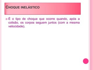 CHOQUE INELÁSTICO
 É o tipo de choque que ocorre quando, após a
colisão, os corpos seguem juntos (com a mesma
velocidade).
 