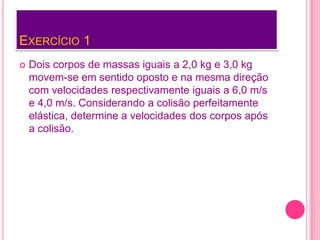 EXERCÍCIO 1
 Dois corpos de massas iguais a 2,0 kg e 3,0 kg
movem-se em sentido oposto e na mesma direção
com velocidades respectivamente iguais a 6,0 m/s
e 4,0 m/s. Considerando a colisão perfeitamente
elástica, determine a velocidades dos corpos após
a colisão.
 