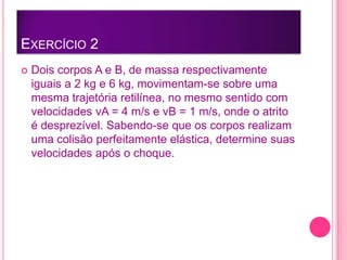 EXERCÍCIO 2
 Dois corpos A e B, de massa respectivamente
iguais a 2 kg e 6 kg, movimentam-se sobre uma
mesma trajetória retilínea, no mesmo sentido com
velocidades vA = 4 m/s e vB = 1 m/s, onde o atrito
é desprezível. Sabendo-se que os corpos realizam
uma colisão perfeitamente elástica, determine suas
velocidades após o choque.
 