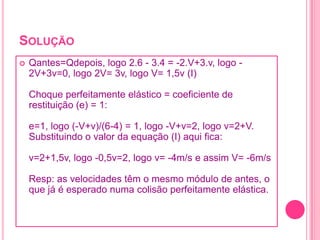 SOLUÇÃO
 Qantes=Qdepois, logo 2.6 - 3.4 = -2.V+3.v, logo -
2V+3v=0, logo 2V= 3v, logo V= 1,5v (I)
Choque perfeitamente elástico = coeficiente de
restituição (e) = 1:
e=1, logo (-V+v)/(6-4) = 1, logo -V+v=2, logo v=2+V.
Substituindo o valor da equação (I) aqui fica:
v=2+1,5v, logo -0,5v=2, logo v= -4m/s e assim V= -6m/s
Resp: as velocidades têm o mesmo módulo de antes, o
que já é esperado numa colisão perfeitamente elástica.
 