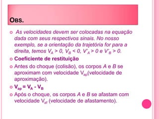OBS.
 As velocidades devem ser colocadas na equação
dada com seus respectivos sinais. No nosso
exemplo, se a orientação da trajetória for para a
direita, temos VA > 0, VB < 0, V’A > 0 e V’B > 0.
 Coeficiente de restituição
 Antes do choque (colisão), os corpos A e B se
aproximam com velocidade Vap(velocidade de
aproximação).
 Vap = VA - VB
 Após o choque, os corpos A e B se afastam com
velocidade Vaf (velocidade de afastamento).
 