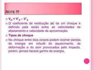 NOTE !!!
 Vaf = V’B – V’A
 O coeficiente de restituição (e) de um choque é
definido pela razão entre as velocidades de
afastamento e velocidade de aproximação.
 Tipos de choque
 No choque entre dois corpos podem ocorrer perdas
de energia em virtude do aquecimento, da
deformação e do som provocados pelo impacto,
porém, jamais haverá ganho de energia.
 
