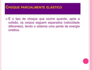 CHOQUE PARCIALMENTE ELÁSTICO
 É o tipo de choque que ocorre quando, após a
colisão, os corpos seguem separados (velocidade
diferentes), tendo o sistema uma perda de energia
cinética.
 
