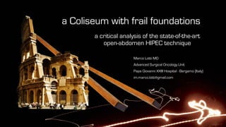 a Coliseum with frail foundations
a critical analysis of the state-of-the-art
open-abdomen HIPEC technique
Marco Lotti MD
Advanced Surgical Oncology Unit
Papa Giovanni XXIII Hospital - Bergamo (Italy)
im.marco.lotti@gmail.com
 