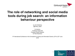 The role of networking and social media
tools during job search: an information
behaviour perspective
by John Mowbray
@jmowb_napier
Co Authors:
Professor Hazel Hall
Professor Robert Raeside
Dr Pete Robertson
9th International Conference in the Conceptions of Library and Information Science, 20th to 22nd June
2016
1
 