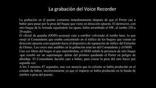La grabación del Voice Recorder 
La grabación en el puente comienza inmediatamente después de que el Porter cae a 
babor para pasar por la proa del buque que viene en dirección opuesta. El destructor, con 
otro buque de la Armada siguiéndole las aguas, había arrumbado al SW, al rumbo 230 a 
20 nudos. 
El oficial de guardia (OOD) aconsejó caer a estribor volviendo al rumbo base, lo que 
enojó al Comandante que estaba concentrado en el tráfico de los buques que venían en 
dirección opuesta convergiendo hacia el dispositivo de separación de tráfico del Estrecho 
de Ormuz. Las voces más audibles en la grabación eran las del Comandante y el OOD. 
Una vez libres del buque al que maniobraban, el OOD señaló la presencia de otro buque 
-que resultó ser un supertanque- detrás del primero quedando el Porter en peligro de 
abordaje. El Comandante decidió caer a babor, para cruzar la proa del otro barco por 
segunda vez. 
A los 3 minutos 47 segundos, una voz anuncia que la colisión se había producido en el 
costado de babor, incorrectamente ya que el impacto se había producido en la banda de 
estribor a proa del puente. 
 