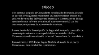 EPÍLOGO 
Tres semanas después, el Comandante fue relevado del mando, después 
de que los investigadores encontraran una serie de errores previos a la 
colisión: la velocidad del buque era excesiva; el Comandante se distrajo 
atendiendo unos informes de rutina; el buque no comunicó con los 
mercantes para ponerse de acuerdo en la maniobra. 
La conclusión de la Investigación de Seguridad fue que la corrección de 
uno cualquiera de estos errores podría haber evitado la colisión. 
Curiosamente nadie cuestionó la orden del Comandante de caer a babor. 
En noviembre el USS Porter llegó a Norfolk, al mando de un nuevo 
Comandante, para concluir las reparaciones. 
 