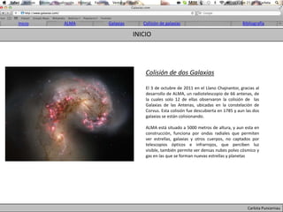 Inicio   ALMA   Galaxias      Colisión de galaxias                               Bibliografía

                           INICIO




                               Colisión de dos Galaxias

                               El 3 de octubre de 2011 en el Llano Chajnantor, gracias al
                               desarrollo de ALMA, un radiotelescopio de 66 antenas, de
                               la cuales solo 12 de ellas observaron la colisión de las
                               Galaxias de las Antenas, ubicadas en la constelación de
                               Corvus. Esta colisión fue descubierta en 1785 y aun las dos
                               galaxias se están colisionando.

                               ALMA está situado a 5000 metros de altura, y aun esta en
                               construcción, funciona por ondas radiales que permiten
                               ver estrellas, galaxias y otros cuerpos, no captados por
                               telescopios ópticos e infrarrojos, que perciben luz
                               visible, también permite ver densas nubes polvo cósmico y
                               gas en las que se forman nuevas estrellas y planetas




                                                                                    Carlota Puncernau
 
