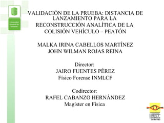 VALIDACIÓN DE LA PRUEBA: DISTANCIA DE LANZAMIENTO PARA LA  RECONSTRUCCIÓN ANALÍTICA DE LA  COLISIÓN VEHÍCULO – PEATÓN MALKA IRINA CABELLOS MARTÍNEZ JOHN WILMAN ROJAS REINA Director:  JAIRO FUENTES PÉREZ Físico Forense INMLCF Codirector:  RAFEL CABANZO HERNÁNDEZ Magíster en Física  . 