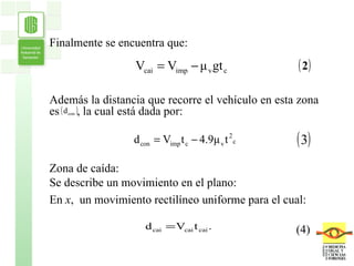 Finalmente se encuentra que: Además la distancia que recorre el vehículo en esta zona es  , la cual está dada por:  Zona de caída:  Se describe un movimiento en el plano: En  x ,  un movimiento rectilíneo uniforme para el cual: (4) 
