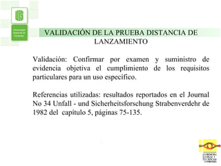 . . VALIDACIÓN DE LA PRUEBA DISTANCIA DE LANZAMIENTO Validación: Confirmar por examen y suministro de evidencia objetiva el cumplimiento de los requisitos particulares para un uso específico. Referencias utilizadas: resultados reportados en el Journal No 34  Unfall - und Sicherheitsforschung Strabenverdehr de 1982 del  capítulo 5, páginas 75-135. 