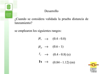 Desarrollo ¿Cuando se considera validada la prueba distancia de lanzamiento? se emplearon los siguientes rangos: (0.4 - 0.8) (0.6 - 1) (0.4 - 0.8) (s) (0.84 - 1.12) (m) 