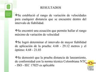 RESULTADOS Se estableció el rango de variación de velocidades para cualquier distancia que se encuentre dentro del intervalo de fiabilidad. Se encontró una ecuación que permite hallar el rango máximo de variación de velocidad  Se logró determinar el intervalo de mayor fiabilidad de aplicación de la prueba: 4.68 - 29.12 metros y el óptimo: 4.68 - 21.03  Se demostró que la prueba distancia de lanzamiento, de conformidad con la norma técnica Colombiana NTC - ISO - IEC 17025 es aplicable 