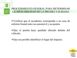 . . PROCEDIMIENTO GENERAL PARA DETERMINAR LA APLICABILIDAD DE LA PRUEBA VALIDADA Verificar que el accidentes corresponda a un caso de colisión frontal entre un automóvil y un peatón. Que el peatón haya quedado ubicado delante del vehículo. Que sea posible identificar el lugar del impacto. 