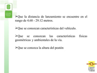 Que la distancia de lanzamiento se encuentre en el rango de  4.68 - 29.12 metros. Que se conozcan características del vehículo.   Que se conozcan las características físicas geométricas Que se conozca la altura del peatón y ambientales de la vía. 