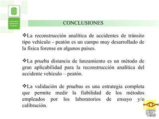 . . CONCLUSIONES La reconstrucción analítica de accidentes de tránsito tipo vehículo - peatón es un campo muy desarrollado de la física forense en algunos países. La prueba distancia de lanzamiento es un método de gran aplicabilidad para la reconstrucción analítica del accidente vehículo – peatón. La validación de pruebas es una estrategia completa que permite medir la fiabilidad de los métodos empleados por los laboratorios de ensayo y/o calibración. 