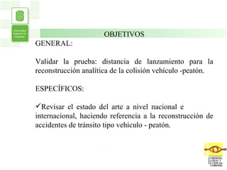 . OBJETIVOS GENERAL: Validar la prueba: distancia de lanzamiento para la reconstrucción analítica de la colisión vehículo -peatón. ESPECÍFICOS: Revisar el estado del arte a nivel nacional e  internacional, haciendo referencia a la reconstrucción de accidentes de tránsito tipo vehículo - peatón. 