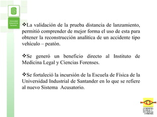 La validación de la prueba distancia de lanzamiento, permitió comprender de mejor forma el uso de esta para obtener la reconstrucción analítica de un accidente tipo vehículo – peatón. Se generó un beneficio directo al Instituto de Medicina Legal y Ciencias Forenses. Se fortaleció la incursión de la Escuela de Física de la Universidad Industrial de Santander en lo que se refiere al nuevo Sistema  Acusatorio. 