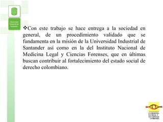 Con este trabajo se hace entrega a la sociedad en general, de un procedimiento validado que se fundamenta en la misión de la Universidad Industrial de Santander así como en la del Instituto Nacional de Medicina Legal y Ciencias Forenses, que en últimas buscan contribuir al fortalecimiento del estado social de derecho colombiano. 