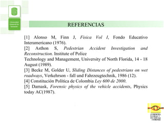 . . REFERENCIAS [1] Alonso M, Finn J,  Fisica Vol I , Fondo Educativo Interamericano (1976). [2] Asthon S,  Pedestrian Accident Investigation and Reconstruction.  Institute of Police Technology and Management, University of North Florida, 14 - 18 August (1989). [3] Becke M, Golder U,  Sliding Distances of pedestrians on wet roadways , Verkehrson -  fall und Fahrzeugtechnik, 1986 (12). [4] Constitución Política de Colombia  Ley 600 de 2000 . [5] Damask,  Forensic physics of the vehicle accidents , Physics today AC(1987). 