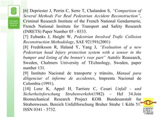 [6] Depriester J, Perrin C, Serre T, Chalandon S,  “Comparison of Several Methods For Real Pedestrian Accident Reconstruction” , Criminal Research Institute of the French   National Gendarmerie, French National Institute for Transport and Safety Research   (INRETS) Paper Number 05 - 0333. [7] Eubanks J, Haight W,  Pedestrian Involved Trafic Collision Reconstruction Methodology , SAE 921591(2001) [8] Fredriksson R, Haland Y, Yang J,  “Evaluation of a new Pedestrian head Injury protection system with a sensor in the bumper and listing of the bonnet’s rear part”  Autoliv   Reasearch, Sweden, Chalmers University of TEchnology, Sweden, paper number 131. [9] Instituto Nacional de transporte y tránsito,  Manual para diligenciar el informe de accidentes , Imprenta Nacional de Colombia (1991). [10] Lenz K, Appel H, Tarriere C, Cesari  Unfall - und Sicherheitsforschung Strabenverkehr (1982) – Hel 34.Join Biomechanical Research Project KOB. Bundesanstalt fur   Strabenwesen. Bereich Unfallforschung Bruher Strabe 1 Köln 51. ISSN 0341 - 5732. 