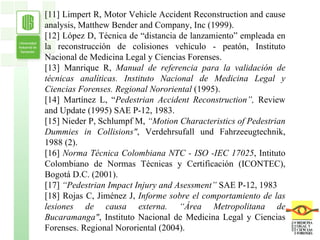 [11] Limpert R, Motor Vehicle Accident Reconstruction and cause analysis, Matthew Bender and Company, Inc (1999). [12] López D, Técnica de “distancia de lanzamiento” empleada en la reconstrucción de colisiones vehículo - peatón, Instituto Nacional de Medicina Legal y Ciencias Forenses. [13] Manrique R,  Manual de referencia para la validación de técnicas analíticas. Instituto Nacional de Medicina Legal y Ciencias Forenses. Regional Nororiental  (1995). [14] Martínez L, “ Pedestrian Accident Reconstruction”,  Review and Update (1995) SAE P-12, 1983. [15] Nieder P, Schlumpf M,  “Motion Characteristics of Pedestrian Dummies in Collisions" , Verdehrsufall und Fahrzeeugtechnik, 1988 (2). [16]  Norma Técnica Colombiana NTC - ISO -IEC 17025 , Intituto Colombiano de Normas Técnicas y Certificación (ICONTEC), Bogotá D.C. (2001). [17]  “Pedestrian Impact Injury and Asessment”  SAE P-12, 1983 [18] Rojas C, Jiménez J,  Informe sobre el comportamiento de las lesiones de causa externa. “Área Metropolitana de Bucaramanga" ,   Instituto Nacional de Medicina Legal y Ciencias Forenses. Regional Nororiental (2004). 