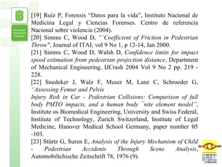 [19] Ruíz P, Forensis “Datos para la vida”, Instituto Nacional de Medicina Legal y Ciencias Forenses. Centro de referencia Nacional sobre violencia (2004). [20] Simms C, Wood D,  “`Coefficient of Friction in Pedestrian Throw" , Journal of ITAI,  vol 9 No   1, p 12-14, Jan 2000. [21] Simms C, Wood D, Walsh D,  Confidence limits for impact speed estimation from pedestrian projection distance , Department of Mechanical Engineering, IJCrash 2004 Vol 9   No   2 pp. 219 - 228. [22] Snedeker J, Walz F, Muser M, Lanz C, Schroeder G,  “Assessing Femur and Pelvis Injury Risk in Car - Pedestrian Collisions: Comparison of full body PMTO impacts, and a human body ¯nite element model” , Institute os Biomedical Engineering, University and Swiss Federal, Institute of Technology, Zurich Switzerland, Institute of Legal   Medicine, Hanover Medical School Germany, paper number 05 -103. [23] Stürtz G, Suren E,  Analysis of the Injury Mechanism of Child - Pedestrian Accidents Through Scene Analysis , Automobiltchische Zeitschrift 78, 1976 (9). 
