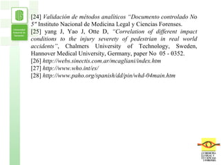 [24]  Validación de métodos analíticos “Documento controlado N o  5"  Instituto Nacional de Medicina Legal y Ciencias Forenses. [25] yang J, Yao J, Otte D,  “Correlation of different impact conditions to the injury severety of pedestrian in real world accidents” , Chalmers University of Technology, Sweden,   Hannover Medical University, Germany, paper No   05 - 0352. [26]  http://webs.sinectis.com.ar/mcagliani/index.htm [27]  http://www.who.int/es/ [28]  http://www.paho.org/spanish/dd/pin/whd-04main.htm 