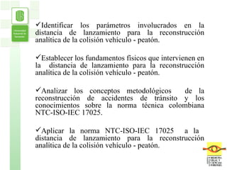 Identificar los parámetros involucrados en la distancia de lanzamiento para la reconstrucción analítica de la colisión vehículo - peatón. Establecer los fundamentos físicos que intervienen en la  distancia de lanzamiento para la reconstrucción analítica de la colisión vehículo - peatón.  Analizar los conceptos metodológicos  de la reconstrucción de accidentes de tránsito y los conocimientos sobre la norma técnica colombiana NTC-ISO-IEC 17025. Aplicar la norma NTC-ISO-IEC 17025  a la  distancia de lanzamiento para la reconstrucción analítica de la colisión vehículo - peatón. 