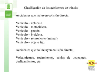 Clasificación de los accidentes de tránsito Accidentes que incluyen colisión directa: Vehículo – vehículo. Vehículo – motocicleta. Vehículo – peatón. Vehículo – bicicleta. Vehículo – semoviente (animal). Vehículo – objeto fijo. Accidentes que no incluyen colisión directa: Volcamientos, rodamientos, caídas de ocupantes, deslizamientos, etc. 