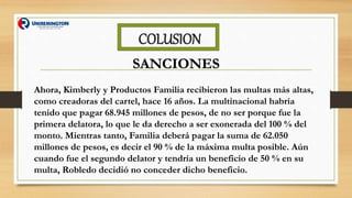 COLUSION
SANCIONES
Ahora, Kimberly y Productos Familia recibieron las multas más altas,
como creadoras del cartel, hace 16 años. La multinacional habría
tenido que pagar 68.945 millones de pesos, de no ser porque fue la
primera delatora, lo que le da derecho a ser exonerada del 100 % del
monto. Mientras tanto, Familia deberá pagar la suma de 62.050
millones de pesos, es decir el 90 % de la máxima multa posible. Aún
cuando fue el segundo delator y tendría un beneficio de 50 % en su
multa, Robledo decidió no conceder dicho beneficio.
 