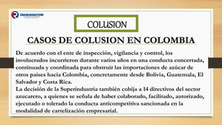 COLUSION
CASOS DE COLUSION EN COLOMBIA
De acuerdo con el ente de inspección, vigilancia y control, los
involucrados incurrieron durante varios años en una conducta concertada,
continuada y coordinada para obstruir las importaciones de azúcar de
otros países hacia Colombia, concretamente desde Bolivia, Guatemala, El
Salvador y Costa Rica.
La decisión de la Superindustria también cobija a 14 directivos del sector
azucarero, a quienes se señala de haber colaborado, facilitado, autorizado,
ejecutado o tolerado la conducta anticompetitiva sancionada en la
modalidad de cartelización empresarial.
 