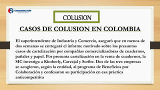 COLUSION
CASOS DE COLUSION EN COLOMBIA
El superintendente de Industria y Comercio, aseguró que en menos de
dos semanas se entregará el informe motivado sobre los presuntos
casos de cartelización por compañías comercializadoras de cuadernos,
pañales y papel. Por presunta cartelización en la venta de cuadernos, la
SIC investiga a Kimberly, Carvajal y Scribe. Dos de las tres empresas
se acogieron, según la entidad, al programa de Beneficios por
Colaboración y confesaron su participación en esa práctica
anticompetitiva
 