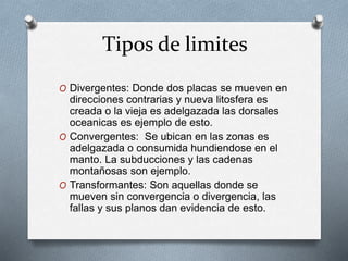 Tipos de limites
O Divergentes: Donde dos placas se mueven en
direcciones contrarias y nueva litosfera es
creada o la vieja es adelgazada las dorsales
oceanicas es ejemplo de esto.
O Convergentes: Se ubican en las zonas es
adelgazada o consumida hundiendose en el
manto. La subducciones y las cadenas
montañosas son ejemplo.
O Transformantes: Son aquellas donde se
mueven sin convergencia o divergencia, las
fallas y sus planos dan evidencia de esto.
 