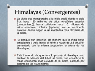 Himalayas (Convergentes)
O La placa que transportaba a la India subió desde el polo
Sur, hace 120 millones de años (cretácico superior
(campaniano)), hasta colisionar hace 10 millones de
años (cenozoico inferior (aptiano)) con el continente
asiático, dando origen a las montañas mas elevadas de
la Tierra.
O El choque aún continua, de manera que la India sigue
empujando a Asia hacia el norte a razon de 2.5 cm/año,
aumentado con la misma proporcion la altura de los
Himalayas.
O Este tremendo choque no solo produjo el Himalaya, sino
también la Meseta del Tíbet, al Norte, que constituye la
masa continental mas elevada de la Tierra, estando por
encima de los 4500 metros.
 