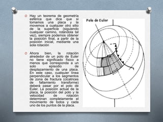 O Hay un teorema de geometría
esférica que dice que si
tomamos una placa y la
movemos a cualquier otro sitio
de la superficie (siguiendo
cualquier camino, rotándola tal
vez), siempre podemos obtener
la posición final, a partir de la
posición inicial, mediante una
sola rotación
O Ahora bien, la rotación
alrededor de un polo de Euler
no tiene significado físico a
menos que corresponda a un
solo episodio de
desplazamiento de una placa.
En este caso, cualquier línea
perpendicular a los segmentos
de zona de fractura (cicatrices
de fallamiento transforme)
deberá pasar por el polo de
Euler. La posición actual de la
placa, la posición del polo y la
velocidad de rotación
determinan completamente el
movimiento de todos y cada
uno de los puntos de la placa.
 