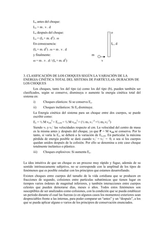 Lo antes del choque:
       Lo = m . v . d
       Lo después del choque:                                   . o
       Lo = (Io + m. d2) . ω
       En consecuencia:                                            Io , d
       (Io + m. d2) . ω = m . v . d
       y finalmente:                                m
       ω = m . v . d / (Io + m. d2)                        v



3. CLASIFICACIÓN DE LOS CHOQUES SEGÚN LA VARIACIÓN DE LA
ENERGIA CINÉTICA TOTAL DEL SISTEMA DE PARTÍCULAS- DURACION DE
LOS CHOQUES
        Los choques, tanto los del tipo (a) como los del tipo (b), pueden también ser
clasificados, según se conserve, disminuya o aumente la energía cinética total del
sistema en:
       i)      Choques elásticos: Si se conserva Ec.
       ii)     Choques inelásticos: Si Ec disminuye.
       La Energía cinética del sistema para un choque entre dos cuerpos, se puede
       escribir como:
       Ec = ½ M vcm2 + Ec,cm = ½ M vcm2 + (½ m1.v1´2 +½ m2.v2´2)
       Siendo v1 y v2´ las velocidades respecto al cm. La velocidad del centro de masa
       es la misma antes y después del choque, ya que P = M vcm se conserva. Por lo
       tanto, si varía la Ec, se deberá a la variación de Ec,cm. En particular, la máxima
       pérdida de energía posible se dará cuando v1´ = v2´ = 0, o sea si los cuerpos
       quedan unidos después de la colisión. Por ello se denomina a este caso choque
       totalmente inelástico o plástico.
       iii)    Choques explosivos: Si aumenta Ec.


La idea intuitiva de que un choque es un proceso muy rápido y fugaz, además de su
sentido intrínsecamente subjetivo, no se corresponde con la amplitud de los tipos de
fenómenos que es posible estudiar con los principios que estamos desarrollando.
Existen choques entre cuerpos del tamaño de la vida cotidiana que se producen en
fracciones de segundo, colisiones entre partículas subatómicas que tienen lugar en
tiempos varios órdenes de magnitud inferiores, y también interacciones entre cuerpos
celestes que pueden demorarse días, meses o años. Todos estos fenómenos son
susceptibles de ser analizados como colisiones, con la condición que se pueda establecer
un período durante el cual las fuerzas (o en algunos casos los momentos) exteriores sean
despreciables frente a las internas, para poder comparar un “antes” y un “después”, a los
que se pueda aplicar alguno o varios de los principios de conservación enunciados.
 