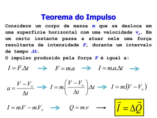 Teorema do Impulso
Considere um corpo de massa m que se desloca em
uma superfície horizontal com uma velocidade vo. Em
um certo instante passa a atuar nele uma força
resultante de intensidade F, durante um intervalo
de tempo t.
O impulso produzido pela força F é igual a:
Q
I




t
F
I 
 .
o
V
m
V
m
I .
. 

a
m
F .
 t
a
m
I 
 .
.
t
V
V
a o


 t
t
V
V
m
I o









 .
.  
o
V
V
m
I 
 .
v
m
Q .

 