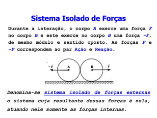 Durante a interação, o corpo A exerce uma força F
no corpo B e este exerce no corpo B uma força -F,
de mesmo módulo e sentido oposto. As forças F e
-F correspondem ao par Ação e Reação.
Denomina-se sistema isolado de forças externas
o sistema cuja resultante dessas forças é nula,
atuando nele somente as forças internas.
Sistema Isolado de Forças
 