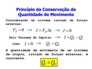 Princípio da Conservação da
Quantidade de Movimento
Pelo Teorema do Impulso
A quantidade de movimento de um sistema
de corpos, isolado de forças externas, é
constante.
Como
Considerando um sistema isolado de forças
externas:
0

R
F t
F
I R 
 . 0

I
I
F Q
Q
I 

0

I F
I Q
Q 
F
I Q
Q 
 