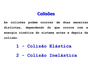 As colisões podem ocorrer de duas maneiras
distintas, dependendo do que ocorre com a
energia cinética do sistema antes e depois da
colisão.
1 - Colisão Elástica
2 - Colisão Inelástica
Colisões
 