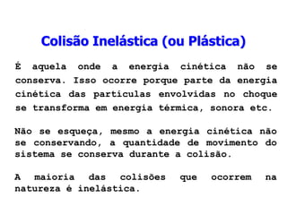 Colisão Inelástica (ou Plástica)
É aquela onde a energia cinética não se
conserva. Isso ocorre porque parte da energia
cinética das partículas envolvidas no choque
se transforma em energia térmica, sonora etc.
Não se esqueça, mesmo a energia cinética não
se conservando, a quantidade de movimento do
sistema se conserva durante a colisão.
A maioria das colisões que ocorrem na
natureza é inelástica.
 
