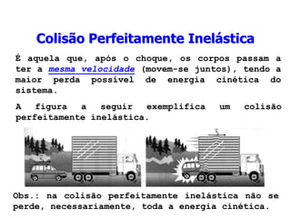 Colisão Perfeitamente Inelástica
É aquela que, após o choque, os corpos passam a
ter a mesma velocidade (movem-se juntos), tendo a
maior perda possível de energia cinética do
sistema.
A figura a seguir exemplifica um colisão
perfeitamente inelástica.
Obs.: na colisão perfeitamente inelástica não se
perde, necessariamente, toda a energia cinética.
 