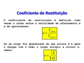 O coeficiente de restituição é definido como
sendo a razão entre a velocidade de afastamento e
a de aproximação.
.
.
aprox
afast
V
V
e 
Se um corpo for abandonado de uma altura H e após
o choque com o chão o corpo atingir a altura h,
temos:
H
h
e 
Coeficiente de Restituição
 