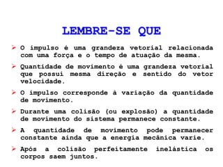 LEMBRE-SE QUE
 O impulso é uma grandeza vetorial relacionada
com uma força e o tempo de atuação da mesma.
 Quantidade de movimento é uma grandeza vetorial
que possui mesma direção e sentido do vetor
velocidade.
 O impulso corresponde à variação da quantidade
de movimento.
 Durante uma colisão (ou explosão) a quantidade
de movimento do sistema permanece constante.
 A quantidade de movimento pode permanecer
constante ainda que a energia mecânica varie.
 Após a colisão perfeitamente inelástica os
corpos saem juntos.
 
