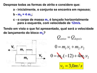 Despreze todas as formas de atrito e considere que:
a - inicialmente, o conjunto se encontra em repouso;
b - m2 = 4 m1;
c - o corpo de massa m1 é lançado horizontalmente
para a esquerda, com velocidade de 12m/s.
Tendo em vista o que foi apresentado, qual será a velocidade
de lançamento do bloco m2?
depois
antes Q
Q 
2
2
1
1 .
.
0 v
m
v
m 

2
1
1 .
4
)
12
.(
0 v
m
m 


s
m
v /
0
,
3
2 
 