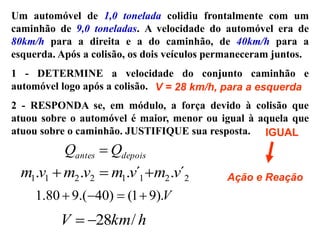 Um automóvel de 1,0 tonelada colidiu frontalmente com um
caminhão de 9,0 toneladas. A velocidade do automóvel era de
80km/h para a direita e a do caminhão, de 40km/h para a
esquerda. Após a colisão, os dois veículos permaneceram juntos.
1 - DETERMINE a velocidade do conjunto caminhão e
automóvel logo após a colisão.
2 - RESPONDA se, em módulo, a força devido à colisão que
atuou sobre o automóvel é maior, menor ou igual à aquela que
atuou sobre o caminhão. JUSTIFIQUE sua resposta.
V = 28 km/h, para a esquerda
IGUAL
Ação e Reação
depois
antes Q
Q 
2
2
1
1
2
2
1
1 ´
.
´
.
.
. v
m
v
m
v
m
v
m 


V
).
9
1
(
)
40
.(
9
80
.
1 



h
km
V /
28


 