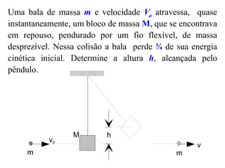 Uma bala de massa m e velocidade Vo atravessa, quase
instantaneamente, um bloco de massa M, que se encontrava
em repouso, pendurado por um fio flexível, de massa
desprezível. Nessa colisão a bala perde ¾ de sua energia
cinética inicial. Determine a altura h, alcançada pelo
pêndulo.
h
vo
v
m
M
m
 